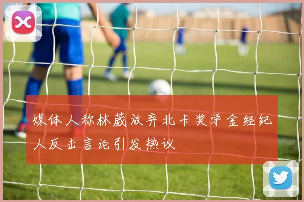 媒体人称林葳放弃北卡奖学金经纪人反击言论引发热议