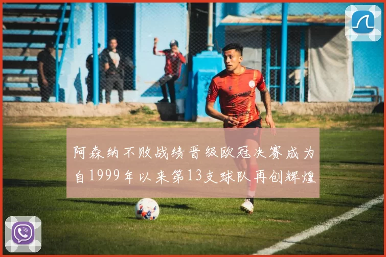 阿森纳不败战绩晋级欧冠决赛成为自1999年以来第13支球队再创辉煌