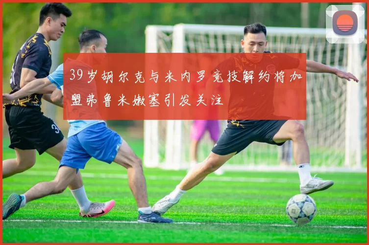 39岁胡尔克与米内罗竞技解约将加盟弗鲁米嫩塞引发关注