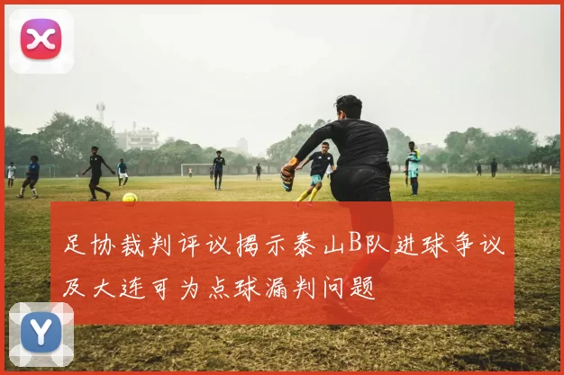 足协裁判评议揭示泰山B队进球争议及大连可为点球漏判问题