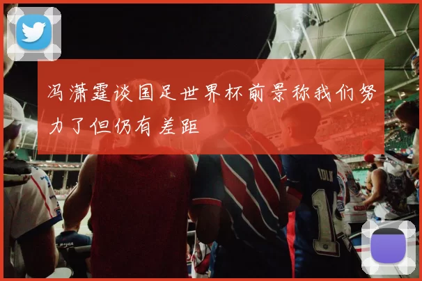 冯潇霆谈国足世界杯前景称我们努力了但仍有差距
