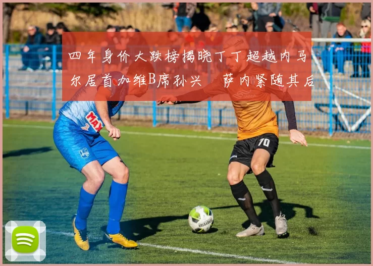 四年身价大跌榜揭晓丁丁超越内马尔居首加维B席孙兴慜萨内紧随其后