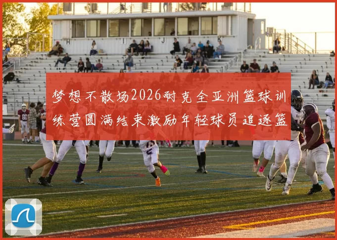梦想不散场2026耐克全亚洲篮球训练营圆满结束激励年轻球员追逐篮球梦想