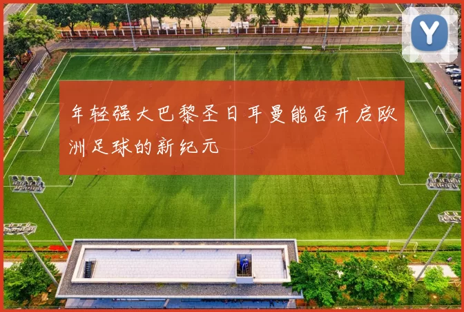 年轻强大巴黎圣日耳曼能否开启欧洲足球的新纪元
