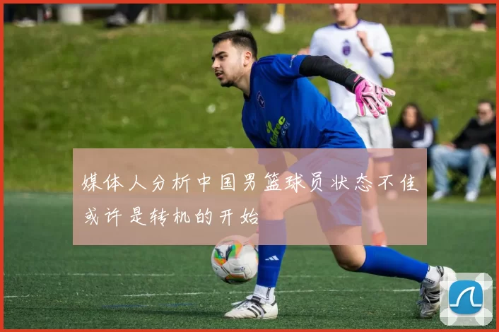 媒体人分析中国男篮球员状态不佳或许是转机的开始