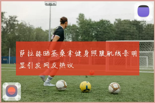 萨拉赫晒蒸桑拿健身照腹肌线条明显引发网友热议