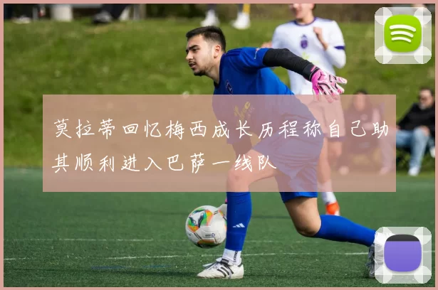 莫拉蒂回忆梅西成长历程称自己助其顺利进入巴萨一线队