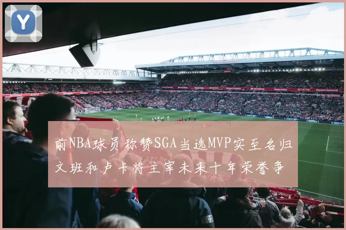 前NBA球员称赞SGA当选MVP实至名归文班和卢卡将主宰未来十年荣誉争夺