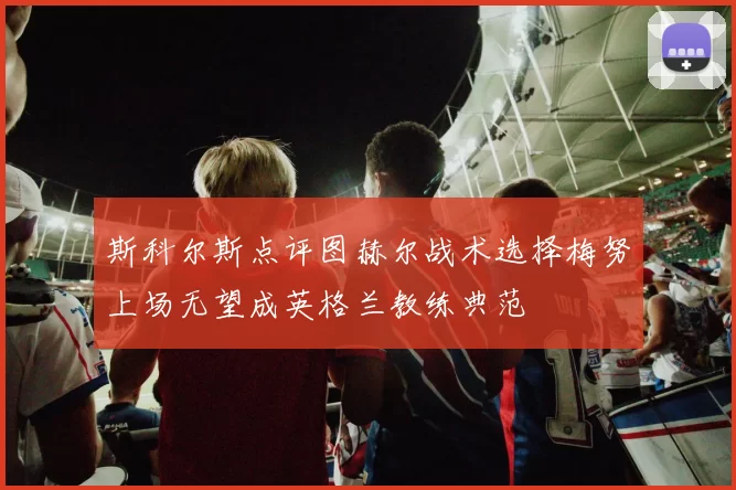 斯科尔斯点评图赫尔战术选择梅努上场无望成英格兰教练典范