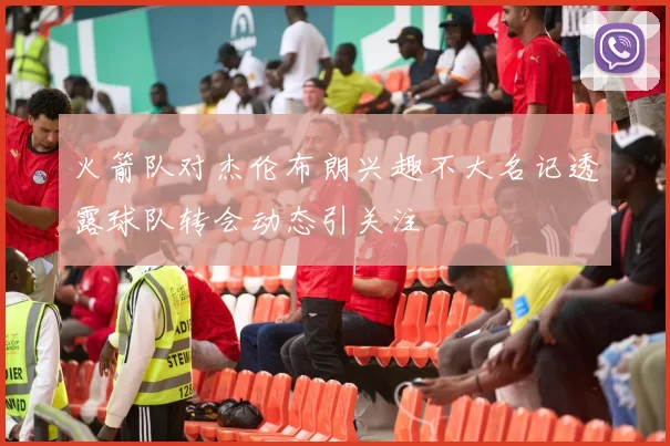 火箭队对杰伦布朗兴趣不大名记透露球队转会动态引关注