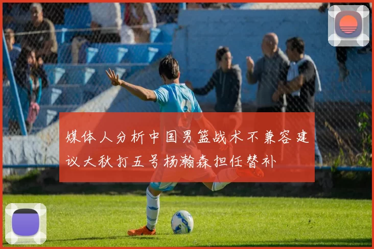 媒体人分析中国男篮战术不兼容建议大秋打五号杨瀚森担任替补