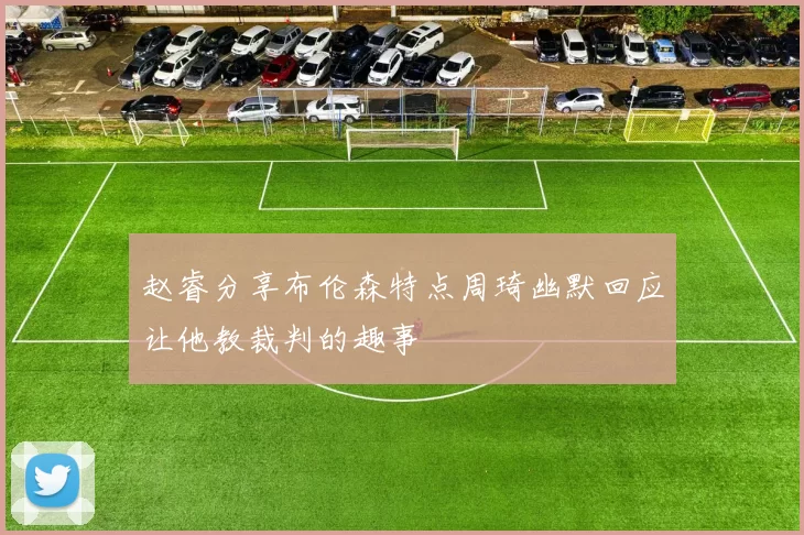 赵睿分享布伦森特点周琦幽默回应让他教裁判的趣事