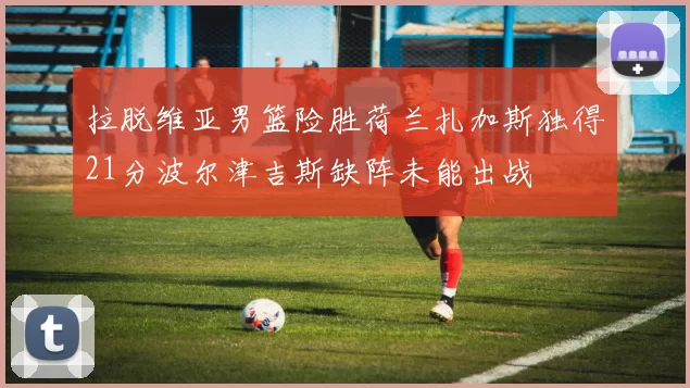 拉脱维亚男篮险胜荷兰扎加斯独得21分波尔津吉斯缺阵未能出战