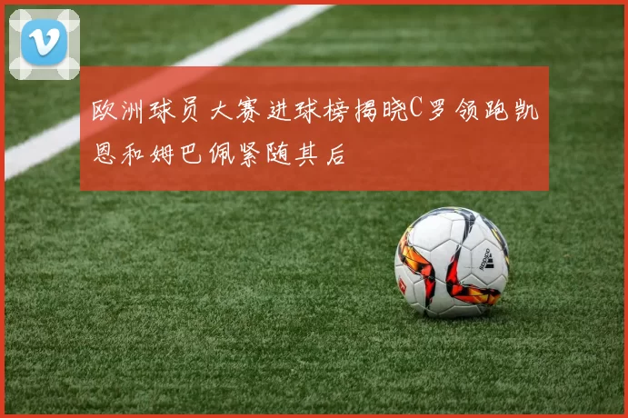 欧洲球员大赛进球榜揭晓C罗领跑凯恩和姆巴佩紧随其后