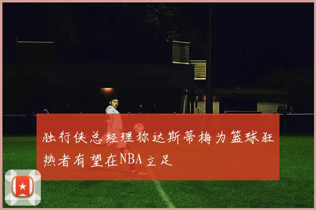 独行侠总经理称达斯蒂梅为篮球狂热者有望在NBA立足
