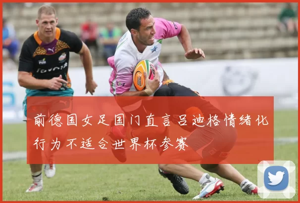 前德国女足国门直言吕迪格情绪化行为不适合世界杯参赛