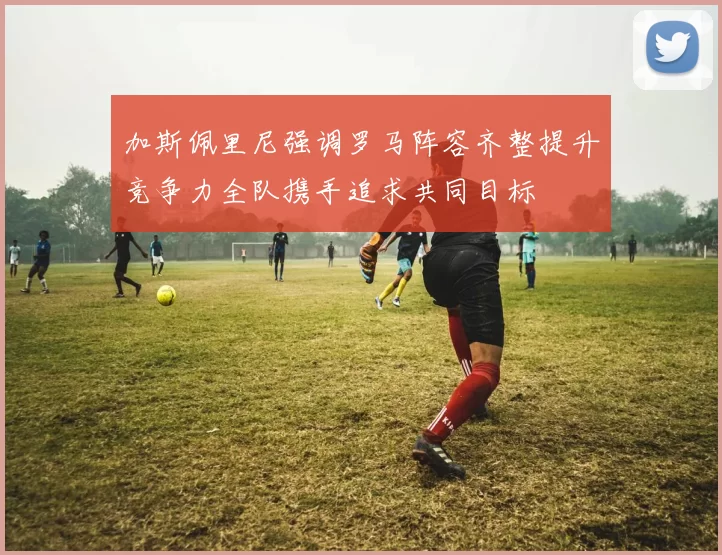 加斯佩里尼强调罗马阵容齐整提升竞争力全队携手追求共同目标