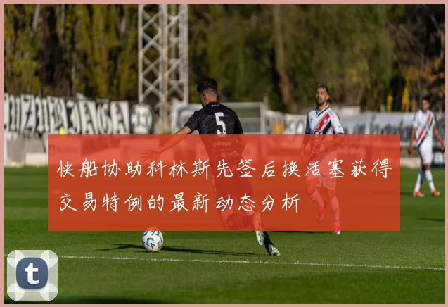快船协助科林斯先签后换活塞获得交易特例的最新动态分析