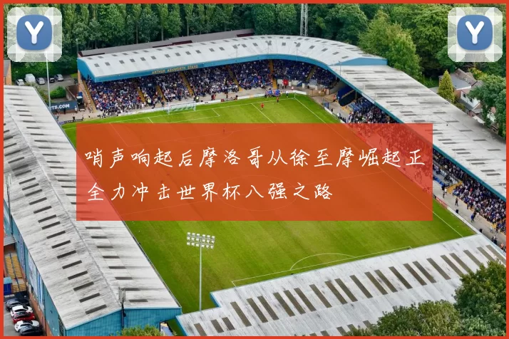 哨声响起后摩洛哥从徐至摩崛起正全力冲击世界杯八强之路