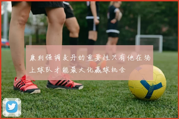 康利强调麦丹的重要性只有他在场上球队才能最大化赢球机会