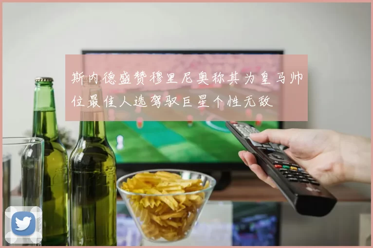 斯内德盛赞穆里尼奥称其为皇马帅位最佳人选驾驭巨星个性无敌