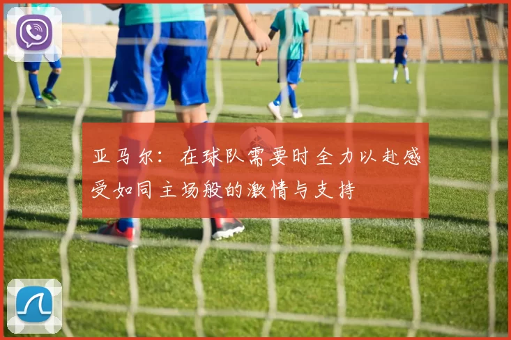 亚马尔：在球队需要时全力以赴感受如同主场般的激情与支持