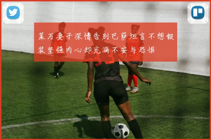 莱万妻子深情告别巴萨坦言不想假装坚强内心却充满不安与恐惧