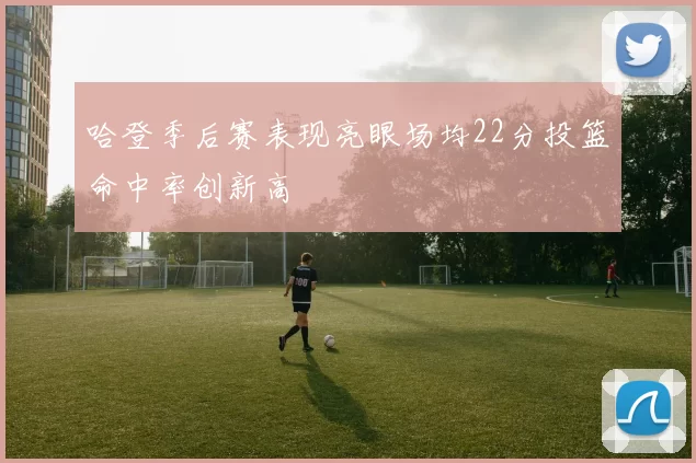 哈登季后赛表现亮眼场均22分投篮命中率创新高